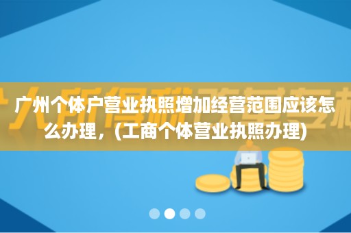 广州个体户营业执照增加经营范�围应该怎么↑办理，(工商个体营业执照办■理)