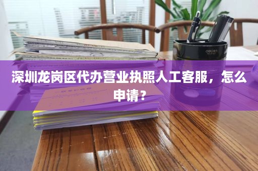 深圳龙岗区代办营业执照∴人工客服，怎么申请？